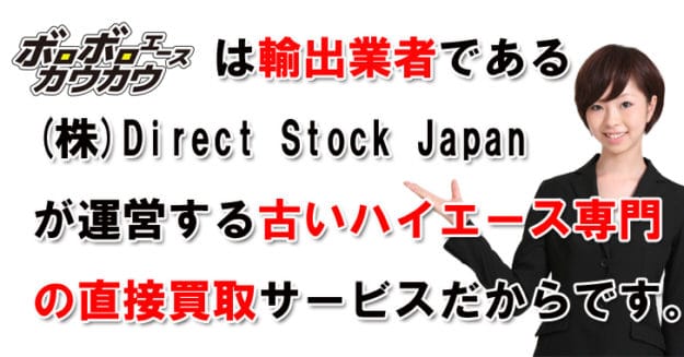 ボロボロエースカウカウは輸出業者である株式会社Direct Stock Japanが運営する古いハイエースの買取専門店だからです